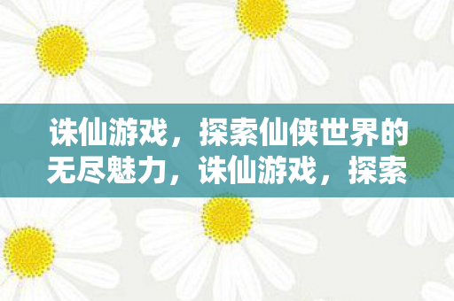 诛仙游戏，探索仙侠世界的无尽魅力，诛仙游戏，探索仙侠世界的无尽魅力