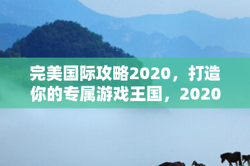 完美国际攻略2020,打造你的专属游戏王国,2020年完美国际攻略,打造你的专属游戏王国 完美国际攻略2020,打造你的专属游戏王国,2020年完美国际攻略,打造你的专属游戏王国