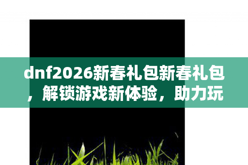 dnf2026新春礼包新春礼包，解锁游戏新体验，助力玩家开启新篇章，DNF2026新春礼包，解锁游戏新体验，助力玩家开启新篇章