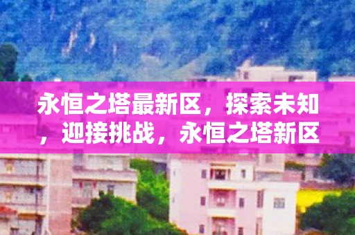 永恒之塔最新区,探索未知,迎接挑战,永恒之塔新区开启,探索未知,迎接挑战 永恒之塔最新区,探索未知,迎接挑战,永恒之塔新区开启,探索未知,迎接挑战