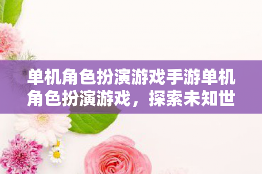 单机角色扮演游戏手游单机角色扮演游戏,探索未知世界的奇妙之旅,探索未知世界的奇妙之旅,单机角色扮演游戏手游 单机角色扮演游戏手游单机角色扮演游戏,探索未知世界的奇妙之旅,探索未知世界的奇妙之旅,单机角色扮演游戏手游