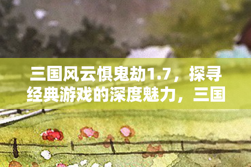 三国风云惧鬼劫1.7，探寻经典游戏的深度魅力，三国风云惧鬼劫1.7，探寻经典游戏的深度魅力