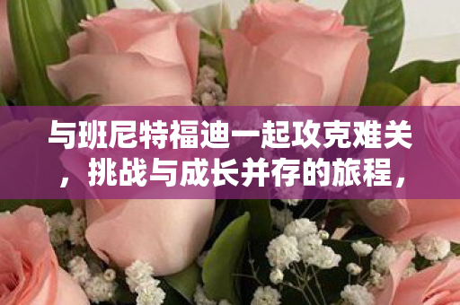 与班尼特福迪一起攻克难关,挑战与成长并存的旅程,班尼特福迪,挑战与成长并存的旅程 与班尼特福迪一起攻克难关,挑战与成长并存的旅程,班尼特福迪,挑战与成长并存的旅程