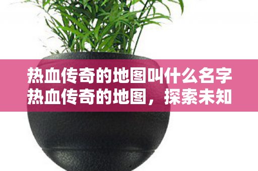 热血传奇的地图叫什么名字热血传奇的地图，探索未知世界的奇妙之旅，热血传奇的地图，探索未知世界的奇妙之旅