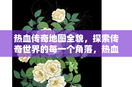 热血传奇地图全貌，探索传奇世界的每一个角落，热血传奇地图全览，探索传奇世界的每一个角落