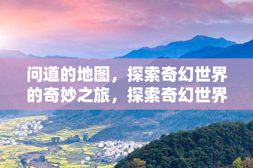问道的地图,探索奇幻世界的奇妙之旅,探索奇幻世界的奇妙之旅,问道地图揭秘 问道的地图,探索奇幻世界的奇妙之旅,探索奇幻世界的奇妙之旅,问道地图揭秘