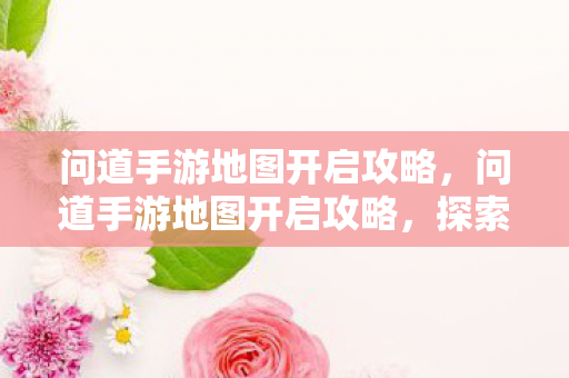 问道手游地图开启攻略,问道手游地图开启攻略,探索未知领域 问道手游地图开启攻略,问道手游地图开启攻略,探索未知领域