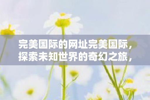 完美国际的网址完美国际,探索未知世界的奇幻之旅,完美国际,探索未知世界的奇幻之旅 完美国际的网址完美国际,探索未知世界的奇幻之旅,完美国际,探索未知世界的奇幻之旅