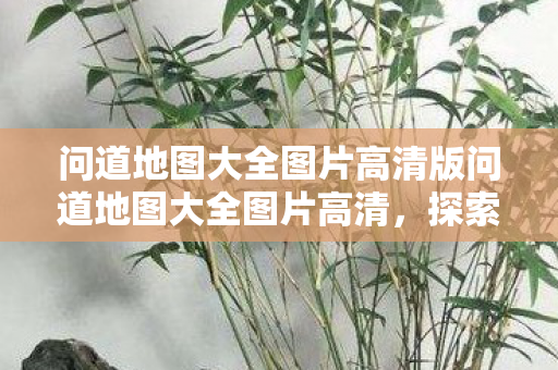 问道地图大全图片高清版问道地图大全图片高清，探索未知世界的视觉盛宴，问道地图大全高清图片，探索未知世界的视觉盛宴