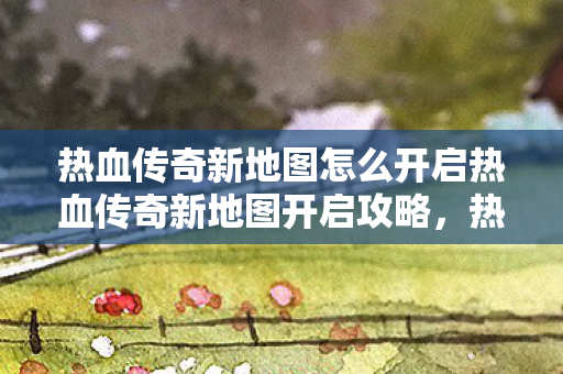 热血传奇新地图怎么开启热血传奇新地图开启攻略，热血传奇新地图开启攻略