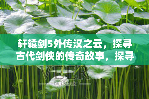 轩辕剑5外传汉之云，探寻古代剑侠的传奇故事，探寻古代剑侠传奇，轩辕剑5外传汉之云