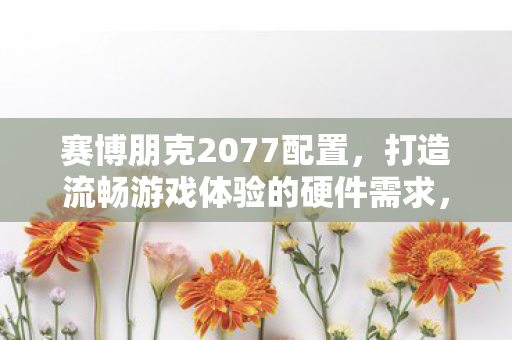 赛博朋克2077配置，打造流畅游戏体验的硬件需求，赛博朋克2077配置需求，打造流畅游戏体验的硬件指南