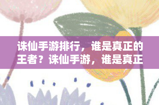 诛仙手游排行，谁是真正的王者？诛仙手游，谁是真正的王者？