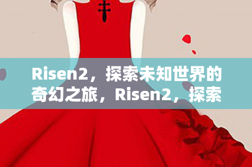 Risen2，探索未知世界的奇幻之旅，Risen2，探索未知世界的奇幻冒险之旅