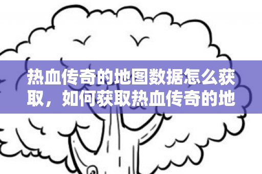 热血传奇的地图数据怎么获取,如何获取热血传奇的地图数据? 热血传奇的地图数据怎么获取,如何获取热血传奇的地图数据?