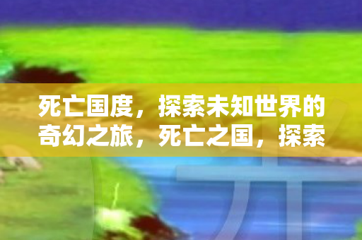 死亡国度，探索未知世界的奇幻之旅，死亡之国，探索未知世界的奇幻之旅