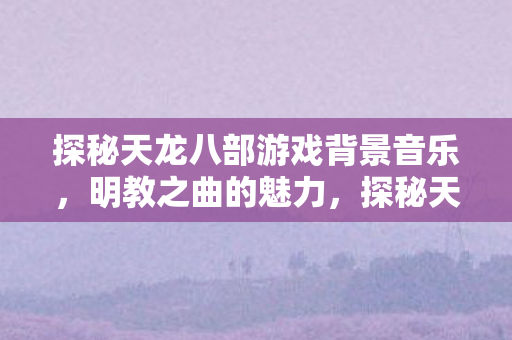 探秘天龙八部游戏背景音乐，明教之曲的魅力，探秘天龙八部游戏背景音乐，明教之曲的魅力