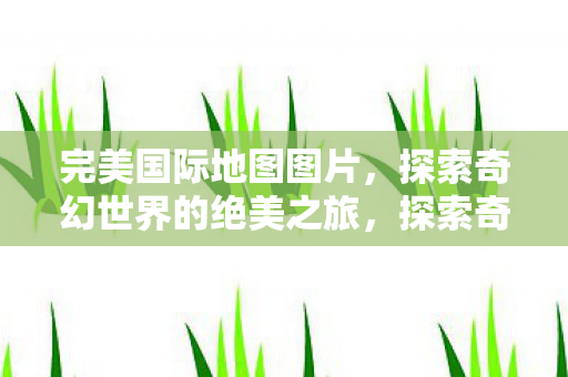 完美国际地图图片，探索奇幻世界的绝美之旅，探索奇幻世界的绝美之旅，完美国际地图图片
