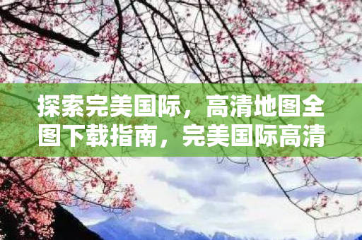 探索完美国际,高清地图全图下载指南,完美国际高清地图全图下载指南 探索完美国际,高清地图全图下载指南,完美国际高清地图全图下载指南