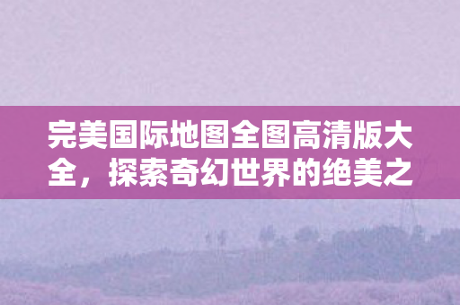 完美国际地图全图高清版大全,探索奇幻世界的绝美之旅,完美国际地图全图高清版,奇幻世界的绝美之旅 完美国际地图全图高清版大全,探索奇幻世界的绝美之旅,完美国际地图全图高清版,奇幻世界的绝美之旅