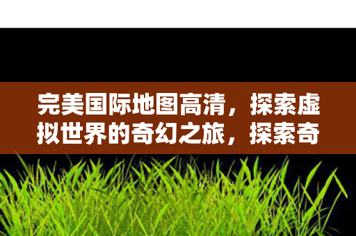 完美国际地图高清，探索虚拟世界的奇幻之旅，探索奇幻之旅，完美国际地图高清