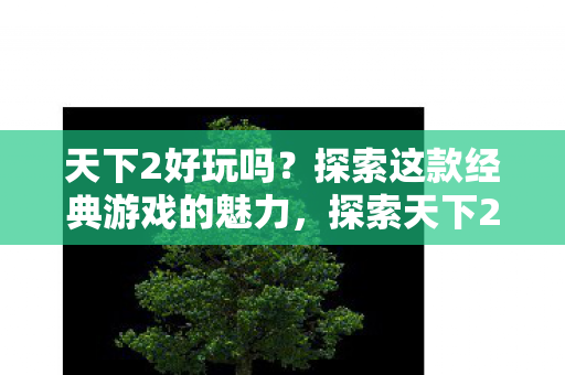 天下2好玩吗？探索这款经典游戏的魅力，探索天下2的经典魅力，好玩吗？