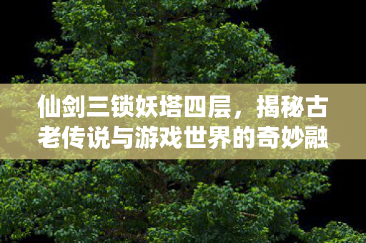 揭秘仙剑三锁妖塔四层的古老传说与游戏世界的融合图片