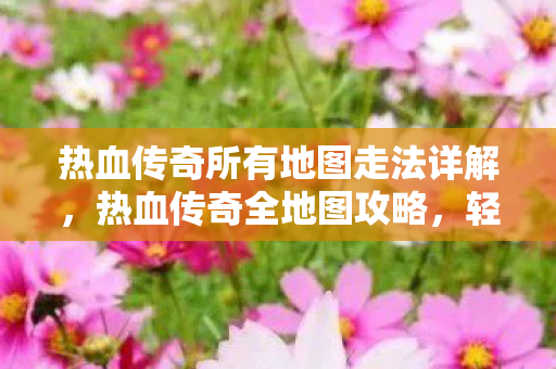 热血传奇所有地图走法详解，热血传奇全地图攻略，轻松掌握所有地图走法