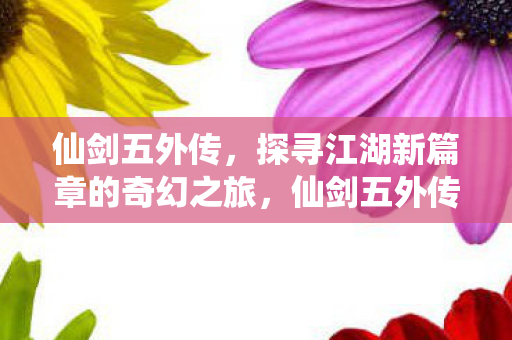仙剑五外传，探寻江湖新篇章的奇幻之旅，仙剑五外传，探寻江湖新篇章的奇幻之旅
