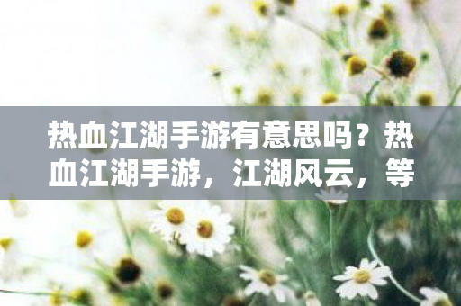热血江湖手游有意思吗?热血江湖手游,江湖风云,等你来战! 热血江湖手游有意思吗?热血江湖手游,江湖风云,等你来战!