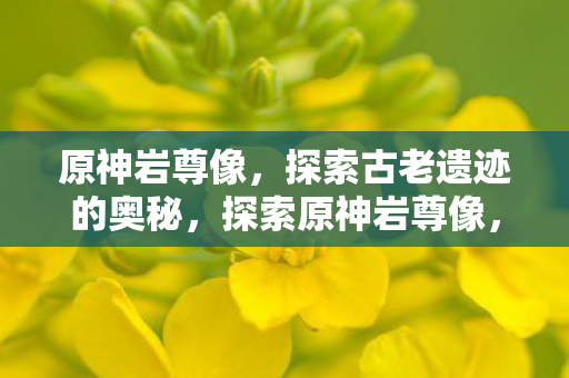 原神岩尊像，探索古老遗迹的奥秘，探索原神岩尊像，揭开古老遗迹的神秘面纱