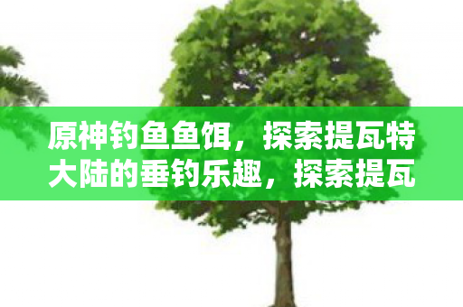 原神钓鱼鱼饵，探索提瓦特大陆的垂钓乐趣，探索提瓦特大陆的垂钓乐趣，原神钓鱼鱼饵全解析