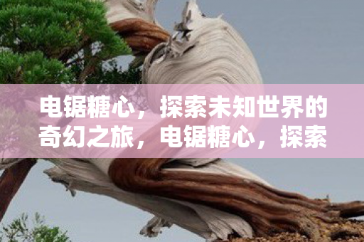 电锯糖心，探索未知世界的奇幻之旅，电锯糖心，探索未知世界的奇幻冒险之旅