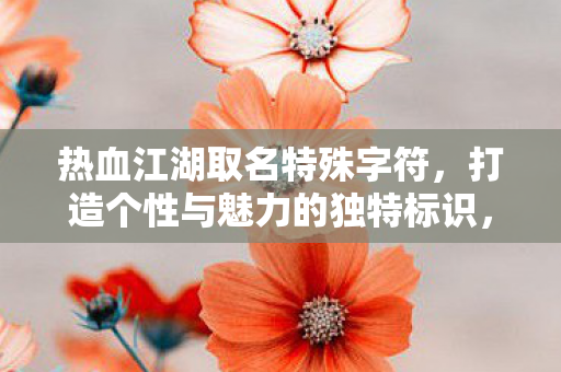 热血江湖取名特殊字符,打造个性与魅力的独特标识,热血江湖,特殊字符打造个性标识 热血江湖取名特殊字符,打造个性与魅力的独特标识,热血江湖,特殊字符打造个性标识