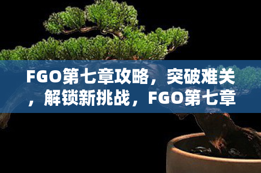 FGO第七章攻略,突破难关,解锁新挑战,FGO第七章攻略,突破难关,解锁新挑战 FGO第七章攻略,突破难关,解锁新挑战,FGO第七章攻略,突破难关,解锁新挑战