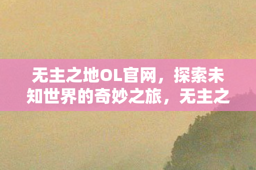 无主之地OL官网，探索未知世界的奇妙之旅，无主之地OL，探索未知世界的奇妙之旅