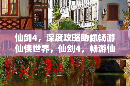 仙剑4，深度攻略助你畅游仙侠世界，仙剑4，畅游仙侠世界的深度攻略