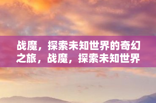 战魔,探索未知世界的奇幻之旅,战魔,探索未知世界的奇幻冒险之旅 战魔,探索未知世界的奇幻之旅,战魔,探索未知世界的奇幻冒险之旅