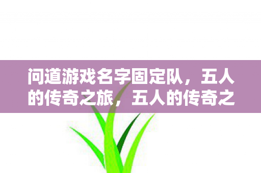 问道游戏名字固定队,五人的传奇之旅,五人的传奇之旅,问道游戏名字固定队 问道游戏名字固定队,五人的传奇之旅,五人的传奇之旅,问道游戏名字固定队