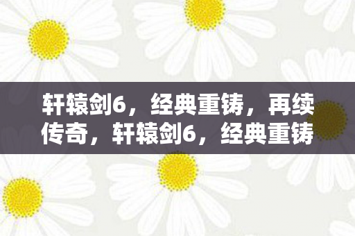 轩辕剑6，经典重铸，再续传奇，轩辕剑6，经典重铸，再续传奇