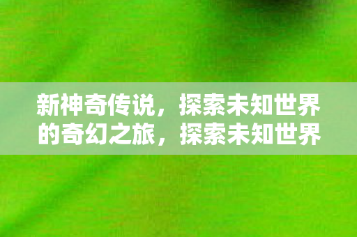 新神奇传说，探索未知世界的奇幻之旅，探索未知世界的奇幻之旅，新神奇传说