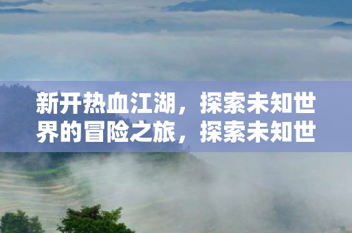 新开热血江湖，探索未知世界的冒险之旅，探索未知世界的热血冒险之旅