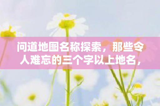 问道地图名称探索，那些令人难忘的三个字以上地名，问道地图名称探索，那些令人难忘的三个字以上地名
