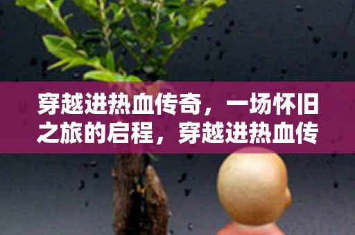穿越进热血传奇，一场怀旧之旅的启程，穿越进热血传奇，开启怀旧之旅