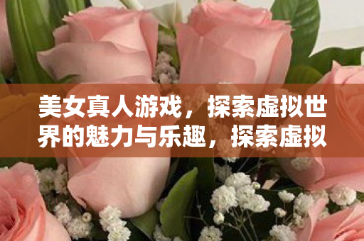 美女真人游戏，探索虚拟世界的魅力与乐趣，探索虚拟世界，美女真人游戏魅力与乐趣