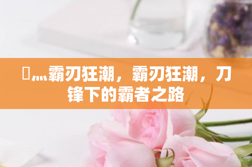 乄灬霸刃狂潮,霸刃狂潮,刀锋下的霸者之路 乄灬霸刃狂潮,霸刃狂潮,刀锋下的霸者之路