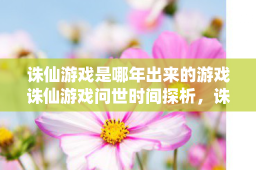 诛仙游戏是哪年出来的游戏诛仙游戏问世时间探析，诛仙游戏问世时间探析
