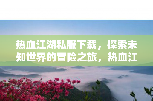 热血江湖私服下载，探索未知世界的冒险之旅，热血江湖私服下载，开启探索未知世界的冒险之旅