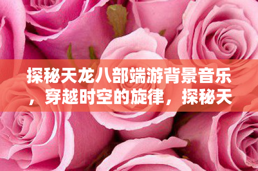 探秘天龙八部端游背景音乐，穿越时空的旋律，探秘天龙八部端游背景音乐，穿越时空的旋律