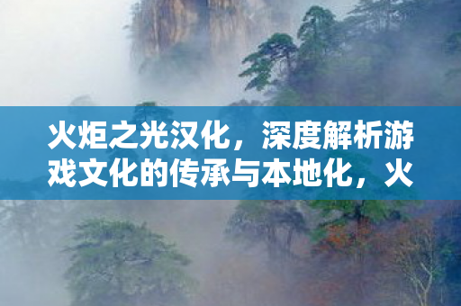 火炬之光汉化，深度解析游戏文化的传承与本地化，火炬之光汉化，游戏文化的传承与本地化深度解析